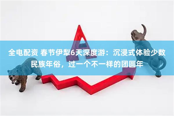 全电配资 春节伊犁6天深度游：沉浸式体验少数民族年俗，过一个不一样的团圆年
