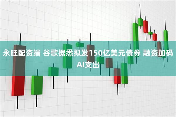 永旺配资端 谷歌据悉拟发150亿美元债券 融资加码AI支出